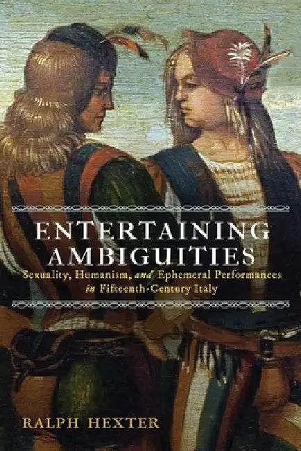 Entertaining Ambiguities: Sexuality, Humanism, and Ephemeral Performances in Fifteenth-Century Italy by Ralph J. Hexter