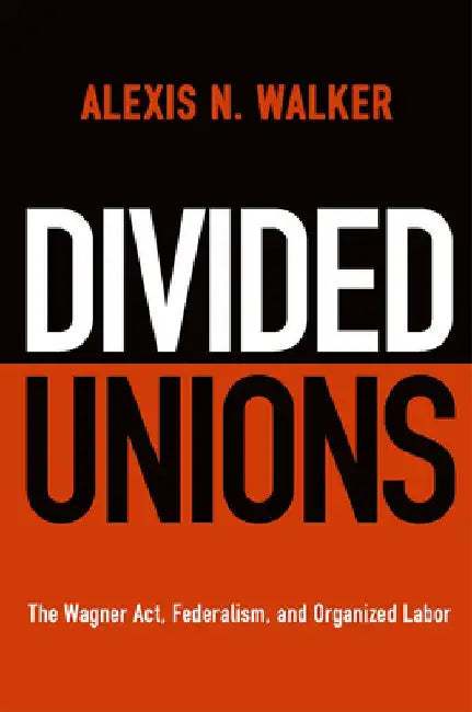 Divided Unions: The Wagner Act, Federalism, and Organized Labor by Alexis N. Walker