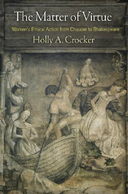 The Matter of Virtue: Women's Ethical Action from Chaucer to Shakespeare by Holly A. Crocker
