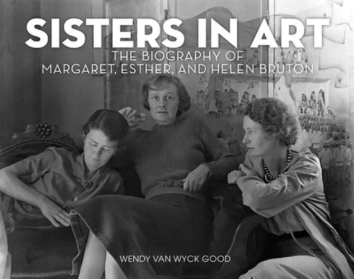Sisters in Art: The Biography of Margaret, Esther, and Helen Bruton by Wendy Van Wyck Good