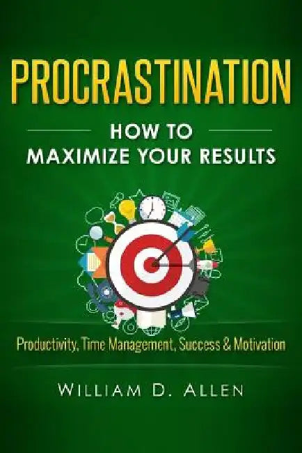 Procrastination: How To Maximize Your Results - Productivity, Time Management, Success & Motivation by William D. Allen