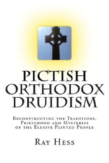 Pictish Orthodox Druidism: Reconstructing the Traditions, Priesthood and Mysteries of the Elusive Painted People by Ray Hess