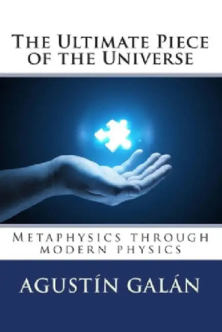 The Ultimate Piece of the Universe: Metaphysics through modern physics by Agustin Galan Machio