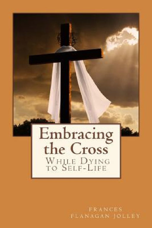 Embracing the Cross: A Personal Journey in Dying to Self-Life by Frances Flanagan Jolley