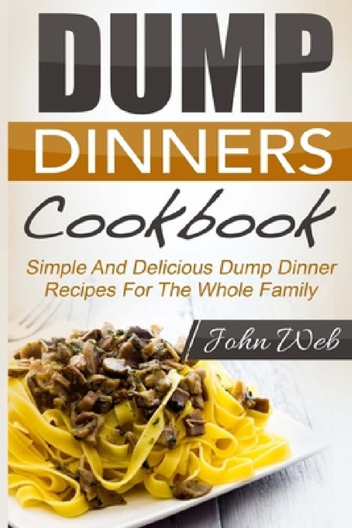 Dump Dinners: Dump Dinners Cookbook - Simple And Delicious Dump Dinner Recipes For The Whole Family by John Web