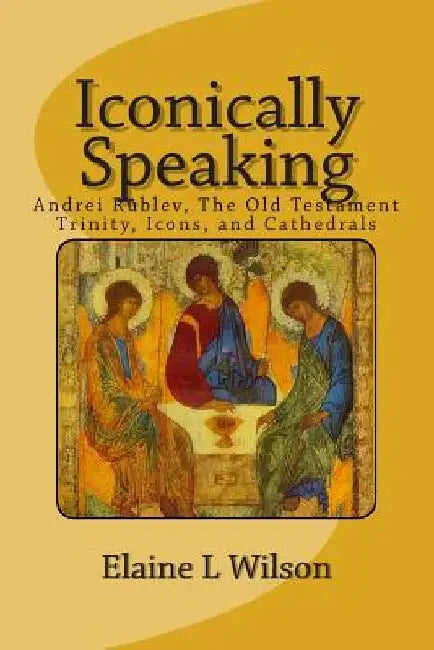 Iconically Speaking: Andrei Rublev, The Old Testiment Trinity, Icons, and Cathedrals by Elaine L. Wilson