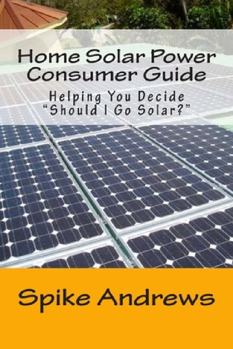 Home Solar Power Consumer Guide: Helping You Decide Should I Go Solar? by Spike Andrews