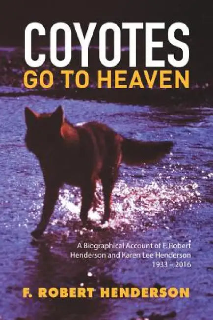 Coyotes Go To Heaven: A Biographical Account of F. Robert Henderson and Karen Lee Henderson 1933 - 2016 by F. Robert Henderson