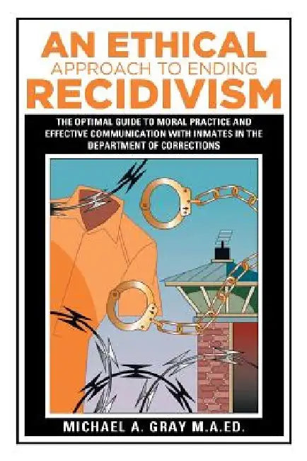 An Ethical Approach to Ending Recidivism: The Optimal Guide to Moral Practice and Effective Communication with Inmates in the Department of Correction by Michael a. Gray M. a. Ed