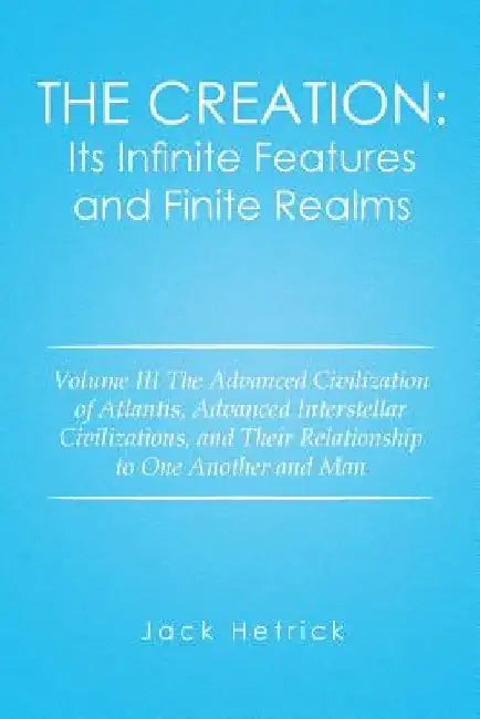 The Creation: Its Infinite Features and Finite Realms: Volume III The Advanced Civilization of Atlantis, Advanced Interstellar Civil by Jack Hetrick