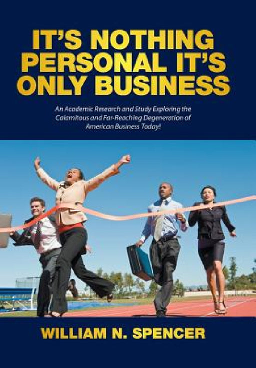 It's Nothing Personal It's Only Business: An Academic Research and Study Exploring the Calamitous and Far-Reaching Degeneration of American Business T by William N. Spencer