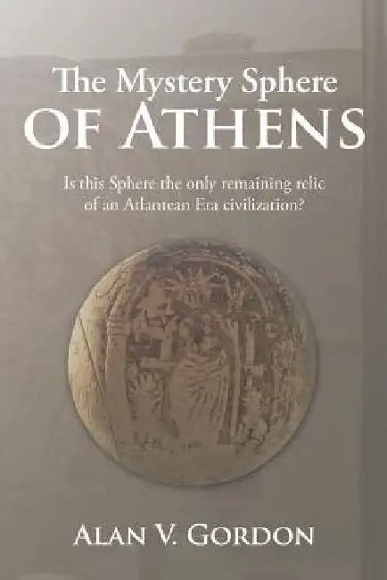 The Mystery Sphere of Athens: Is this Sphere the only remaining relic of an Atlantean Era civilization? by Alan V. Gordon