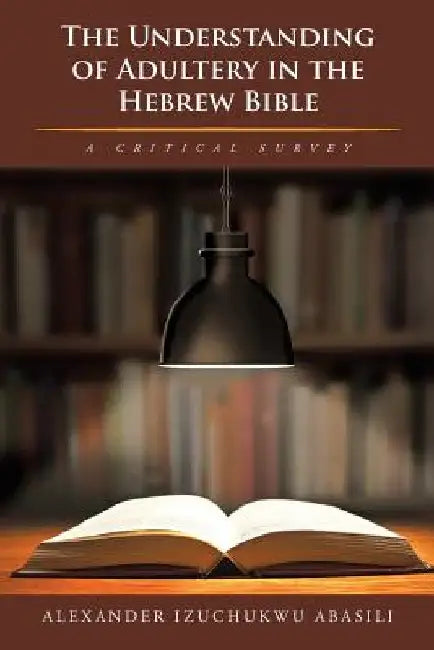 The Understanding of Adultery in the Hebrew Bible: A Critical Survey by Alexander Izuchukwu Abasili
