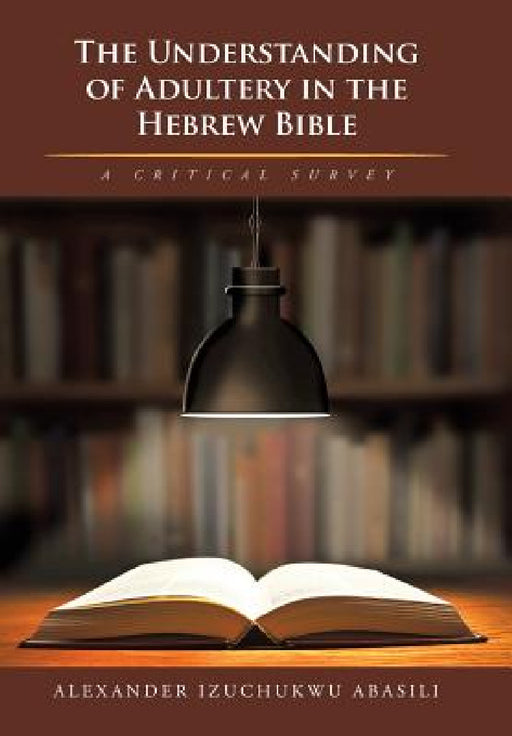 The Understanding of Adultery in the Hebrew Bible: A Critical Survey by Alexander Izuchukwu Abasili