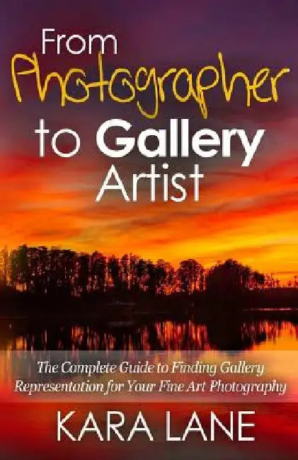 From Photographer to Gallery Artist: The Complete Guide to Finding Gallery Representation for Your Fine Art Photography by Kara Lane