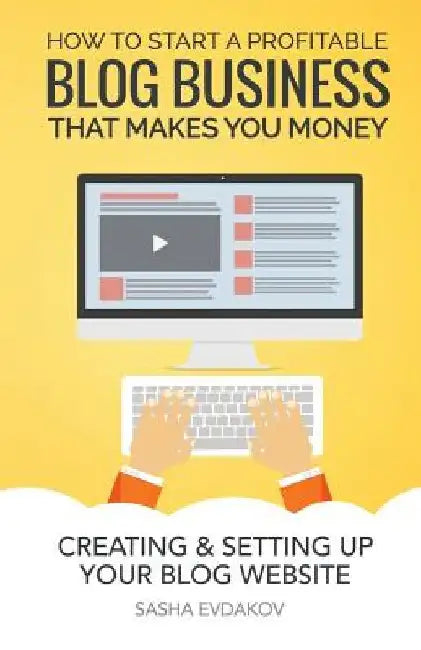 How to Start a Profitable Blog Business That Makes You Money: Creating & Setting Up Your Blog Website by Sasha Evdakov