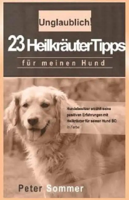 Unglaublich! 23 Heilkraeutertipps fuer meinen Hund: Hundebesitzer erzaehlt seine positiven Erfahrungen mit Heilkraeutern fuer seinen Hund BO by Sommer, Peter