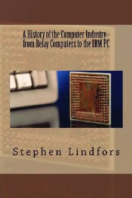 A History of the Computer Industry: From Relay Computers to the IBM PC by Stephen Lindfors