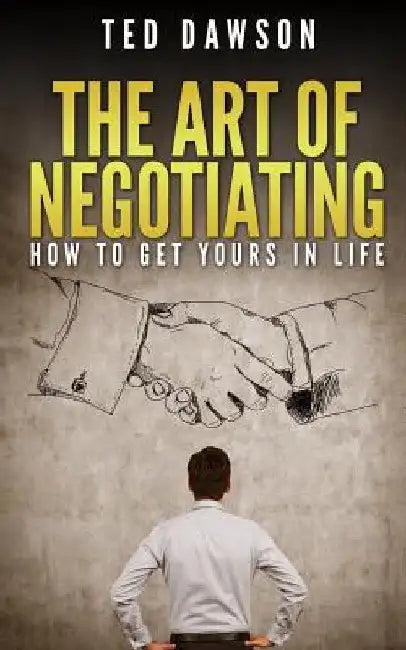 The Art Of Negotiating: How To Get Yours In Life by Ted Dawson