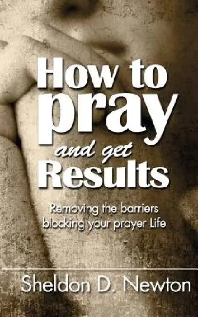 How To Pray And Get Results: Removing the Barriers Blocking Your Prayer Life by Sheldon D. Newton