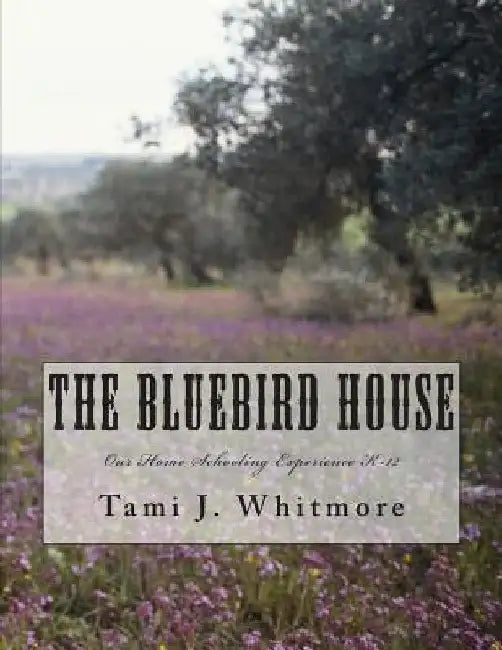 The Bluebird House: Our Home Schooling Experience K-12 by Tami J. Whitmore