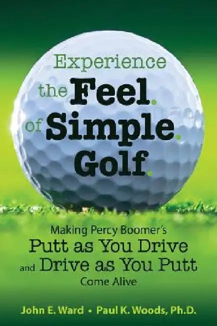 Experience the Feel of Simple Golf: Making Percy Boomer's "Putt as You Drive"/"Drive as You Putt" Come Alive by Paul K. Woods Ph. D.