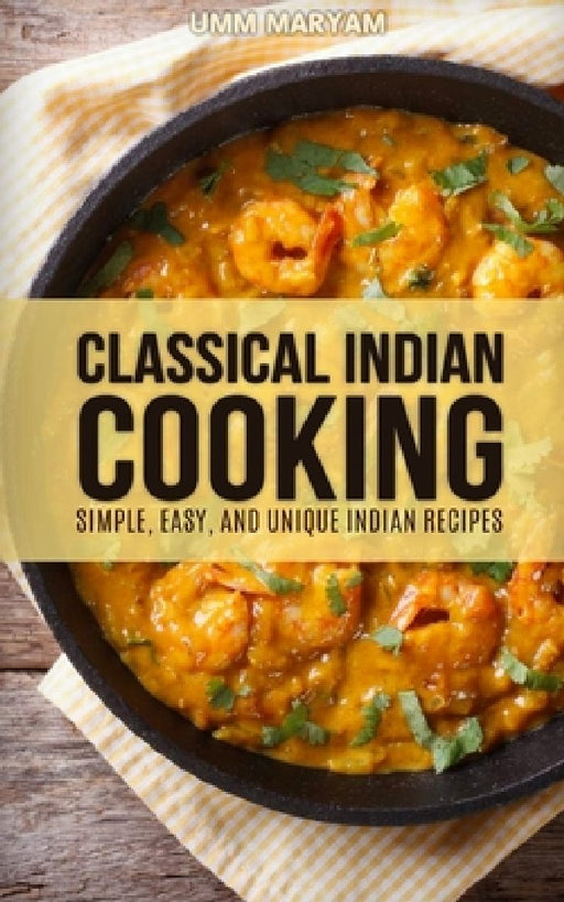 Classical Indian Cooking: Simple, Easy, and Unique Indian Recipes by Umm Maryam