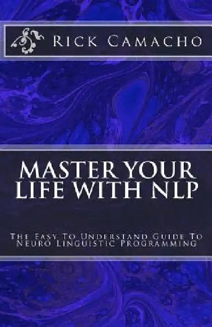 Master Your Life With NLP: The Easy To Understand Guide To Neuro Linguistic Programming by Rick Camacho