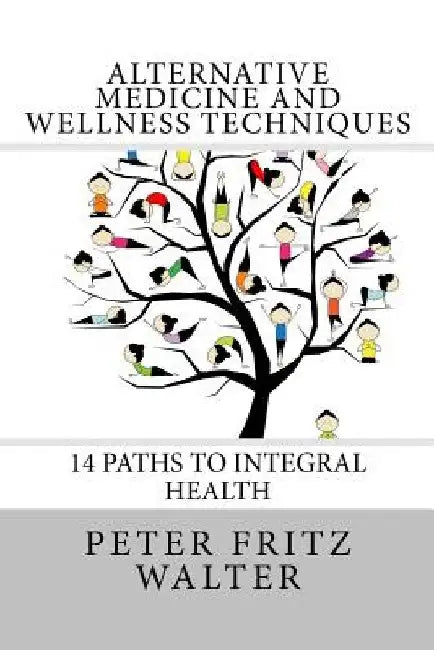 Alternative Medicine and Wellness Techniques: 14 Paths to Integral Health by Peter Fritz Walter