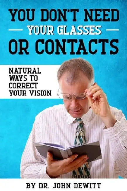 You Don't Need Your Glasses or Contacts: Natural Ways to Correct Your Vision Without Drugs or Corrective Lenses by John DeWitt
