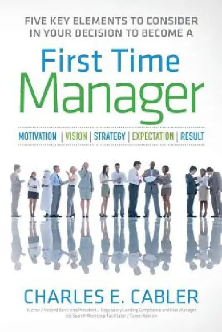 Five Key Elements To Consider in Your Decision To Become A First Time Manager: Motivation - Vision - Strategy- Expectation- Result by Charles E. Cabler