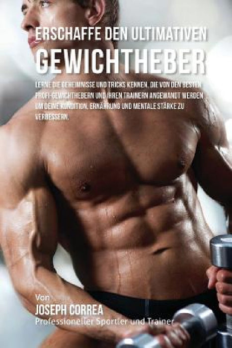 Erschaffe den ultimativen Gewichtheber: Lerne die Geheimnisse und Tricks kennen, die von den besten Profi-Gewichthebern und ihren Trainern angewandt w by Jos Correa (Profi-Sportler Und Trainer)