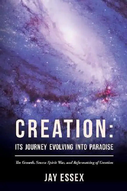 Creation: Its Journey Evolving Into Paradise: The Growth, Source Spirit War, and Reformatting of Creation by Jay Essex