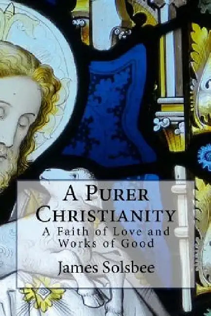 A Purer Christianity: A Faith of Love and Works of Good by James Solsbee