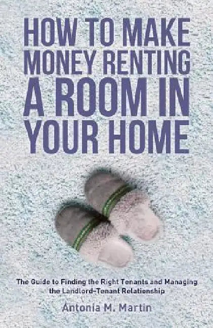 How To Make Money Renting A Room In Your Home: The Guide to Finding the Right Tenants and Managing the Landlord-Tenant Relationship by Antonia M. Martin