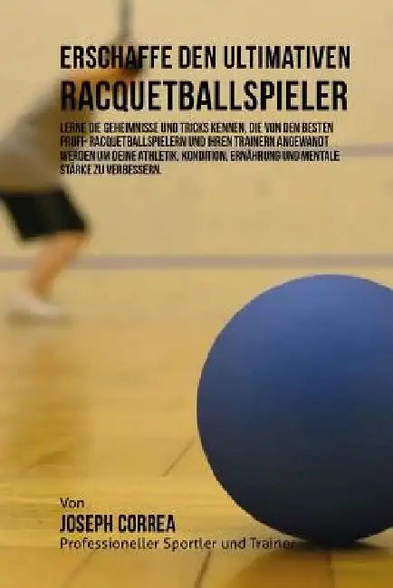Erschaffe den ultimativen Racquetballspieler: Lerne die Geheimnisse und Tricks kennen, die von den besten Profi- Racquetballspielern und ihren Trainer by Correa (Profi-Sportler Und Trainer), Jos