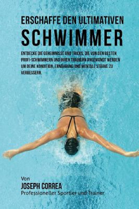 Erschaffe den ultimativen Schwimmer: Entdecke die Geheimnisse und Tricks, die von den besten Profi-Schwimmern und ihren Trainern angewandt werden um d by Jos Correa (Profi-Sportler Und Trainer)