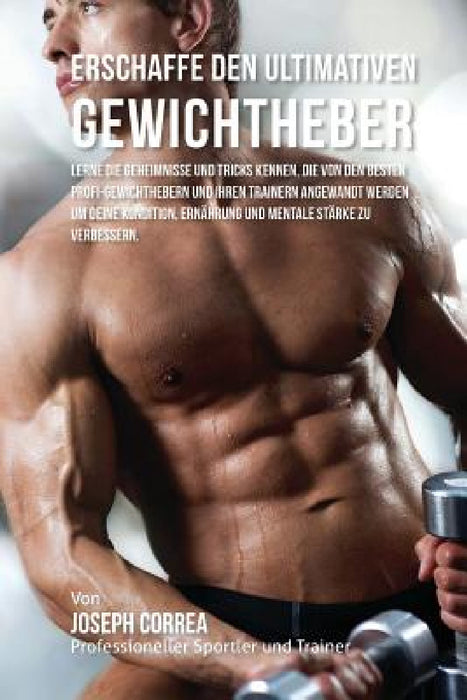 Erschaffe den ultimativen Gewichtheber: Lerne die Geheimnisse und Tricks kennen, die von den besten Profi-Gewichthebern und ihren Trainern angewandt w by Jos Correa (Profi-Sportler Und Trainer)