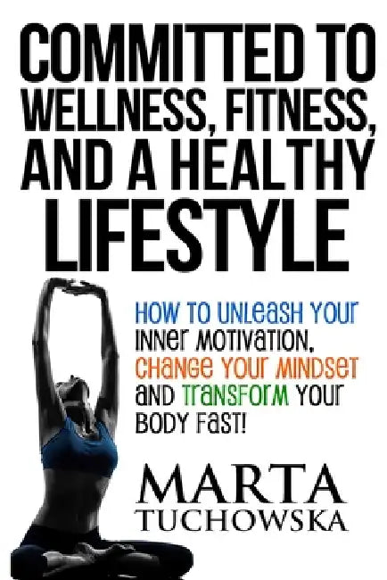Committed to Wellness, Fitness, and a Healthy Lifestyle: How to Unleash Your Inner Motivation, Change Your Mindset, and Transform Your Body Fast! by Marta Tuchowska