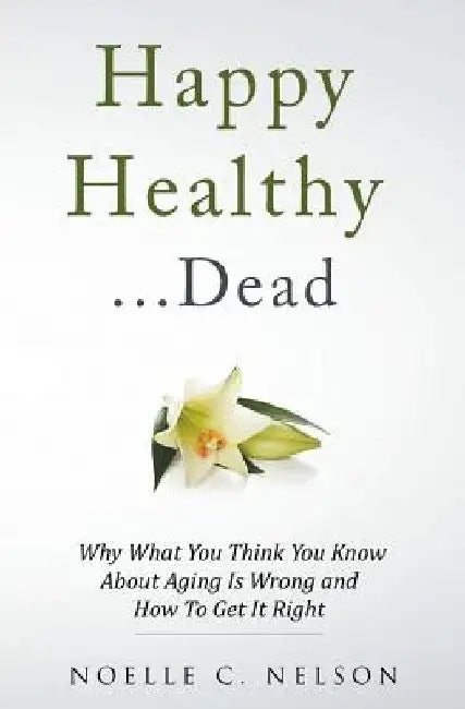 Happy Healthy . . . Dead: Why What You Think You Know About Aging Is Wrong and How To Get It Right by Noelle C. Nelson