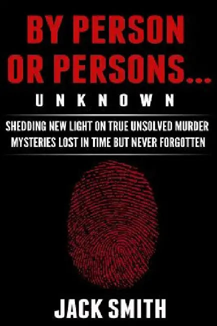 By Person or Persons...UNKNOWN: Shedding New Light on True Unsolved Murder Mysteries Lost in Time But Never Forgotten by Jack Smith