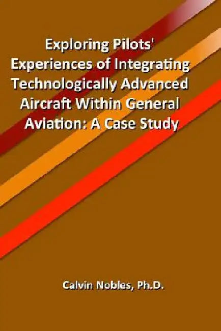 Exploring Pilots' Experiences of Integrating Technologically Advanced Aircraft Within General Aviation by Calvin Nobles Ph. D.