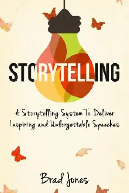 Storytelling: A Storytelling System To Deliver Inspiring and Unforgettable Speeches by Brad Jones