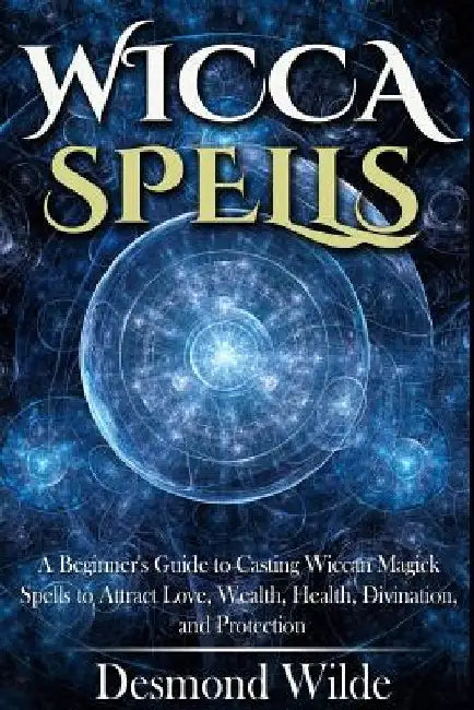 Wicca Spells: A Beginner's Guide to Harness the Power of Wiccan Magick Spells to Attract Love, Wealth, Health, Divination and Protection by Desmond Wilde