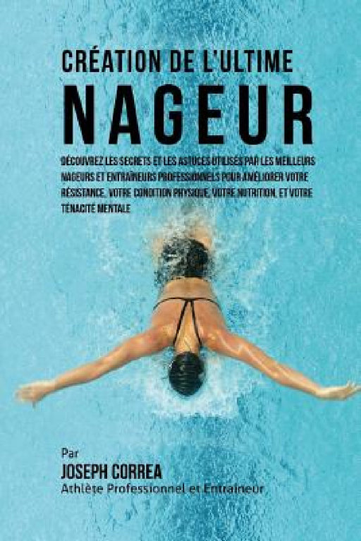 Creation de l'Ultime Nageur: Decouvrez les secrets et les astuces utilises par les meilleurs nageurs et entraineurs professionnels pour ameliorer v by Correa (Athlete Professionnel Et Entrain