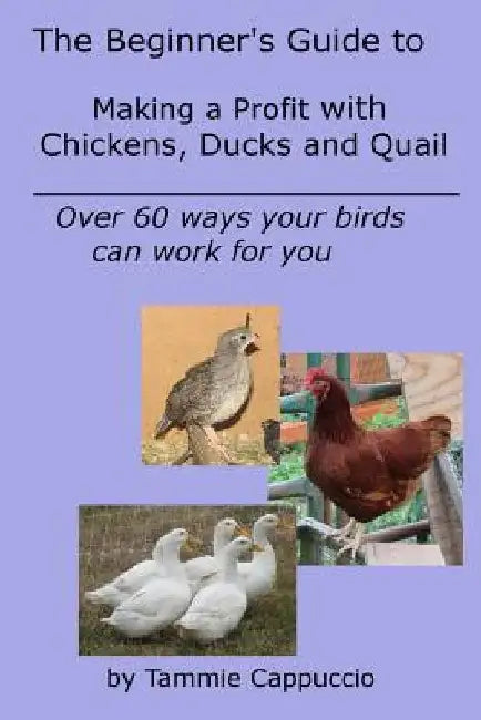 The Beginner's Guide to Making a Profit with Chickens, Ducks and Quail: Over 60 ways to have your birds work for you by Tammie Cappuccio