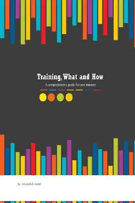 Training, what and how: A comprehensive guide for new trainers by Moustafa Kamal El-Hadidi
