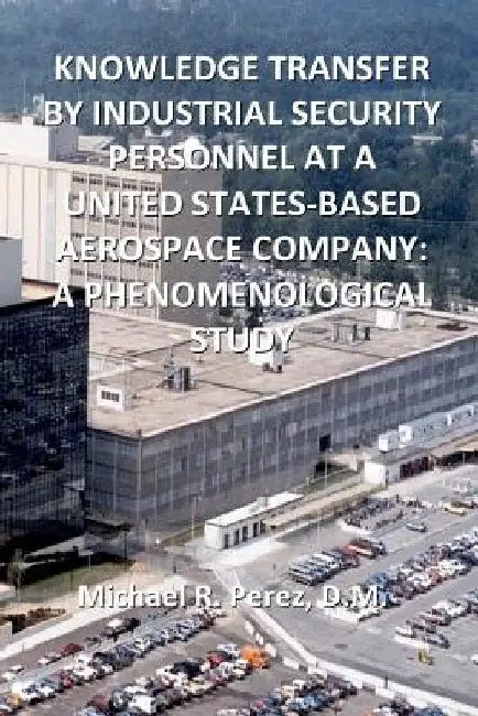 Knowledge Transfer By Industrial Security Personnel At A United States-Based Aerospace Company: A Phenomenological Study by Michael R. Perez D. M.