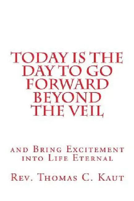 Today is the Day to Go Forward Beyond the Veil: and Bring Excitement into Life Eternal by Thomas C. Kaut