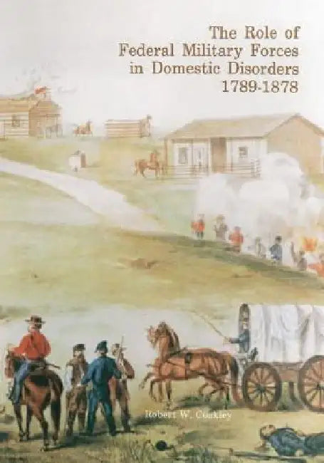 The Role of Federal Military Forces in Domestic Disorders, 1789-1878 by Robert W. Coakley